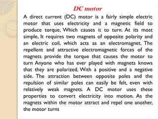 DC motor
A direct current (DC) motor is a fairly simple electric
motor that uses electricity and a magnetic field to
produce torque, Which causes it to turn. At its most
simple, It requires two magnets of opposite polarity and
an electric coil, which acts as an electromagnet. The
repellent and attractive electromagnetic forces of the
magnets provide the torque that causes the motor to
turn Anyone who has ever played with magnets knows
that they are polarized, With a positive and a negative
side. The attraction between opposite poles and the
repulsion of similar poles can easily be felt, even with
relatively weak magnets. A DC motor uses these
properties to convert electricity into motion. As the
magnets within the motor attract and repel one another,
the motor turns
 