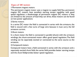 Types of DC motors
1-Permanent magnet motors
The permanent magnet motor uses a magnet to supply field flux, permanent
magnet DC motors have excellent starting torque capability with good
speed regulation, a disadvantage of permanent magnet DC motors is they
are limited to the amount of load they can drive, these motors can be found
on low power applications
2-Series motors
In a series DC motor the field is connected in series with the armature, the
field is wound with a few turns of large wire because it must carry the full
armature current.
3-Shunt motors
In a shunt motor the field is connected in parallel (shunt) with the armature
windings, the shunt-connected motor offers good speed regulation,The field
winding can be separately excited or connected to the same source as the
armature.
4-Compound motors
Compound motors have a field connected in series with the armature and a
separately excited shunt field, the series field provides better starting torque
and the shunt fieldprovides better speed regulation.
 