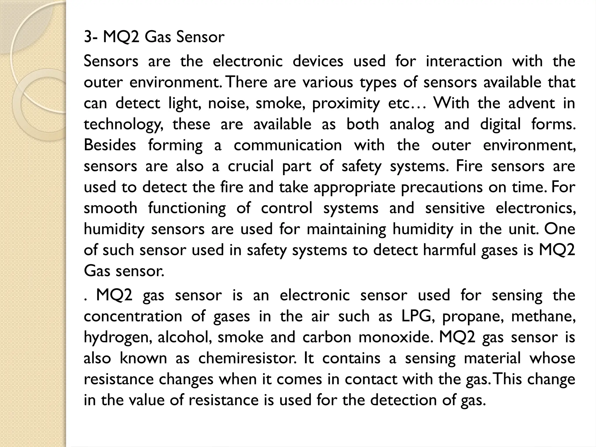 3- MQ2 Gas Sensor
Sensors are the electronic devices used for interaction with the
outer environment.There are various types of sensors available that
can detect light, noise, smoke, proximity etc… With the advent in
technology, these are available as both analog and digital forms.
Besides forming a communication with the outer environment,
sensors are also a crucial part of safety systems. Fire sensors are
used to detect the fire and take appropriate precautions on time. For
smooth functioning of control systems and sensitive electronics,
humidity sensors are used for maintaining humidity in the unit. One
of such sensor used in safety systems to detect harmful gases is MQ2
Gas sensor.
. MQ2 gas sensor is an electronic sensor used for sensing the
concentration of gases in the air such as LPG, propane, methane,
hydrogen, alcohol, smoke and carbon monoxide. MQ2 gas sensor is
also known as chemiresistor. It contains a sensing material whose
resistance changes when it comes in contact with the gas.This change
in the value of resistance is used for the detection of gas.
 