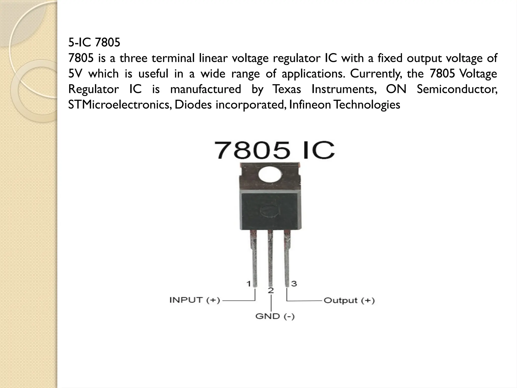 5-IC 7805
7805 is a three terminal linear voltage regulator IC with a fixed output voltage of
5V which is useful in a wide range of applications. Currently, the 7805 Voltage
Regulator IC is manufactured by Texas Instruments, ON Semiconductor,
STMicroelectronics, Diodes incorporated, Infineon Technologies
 