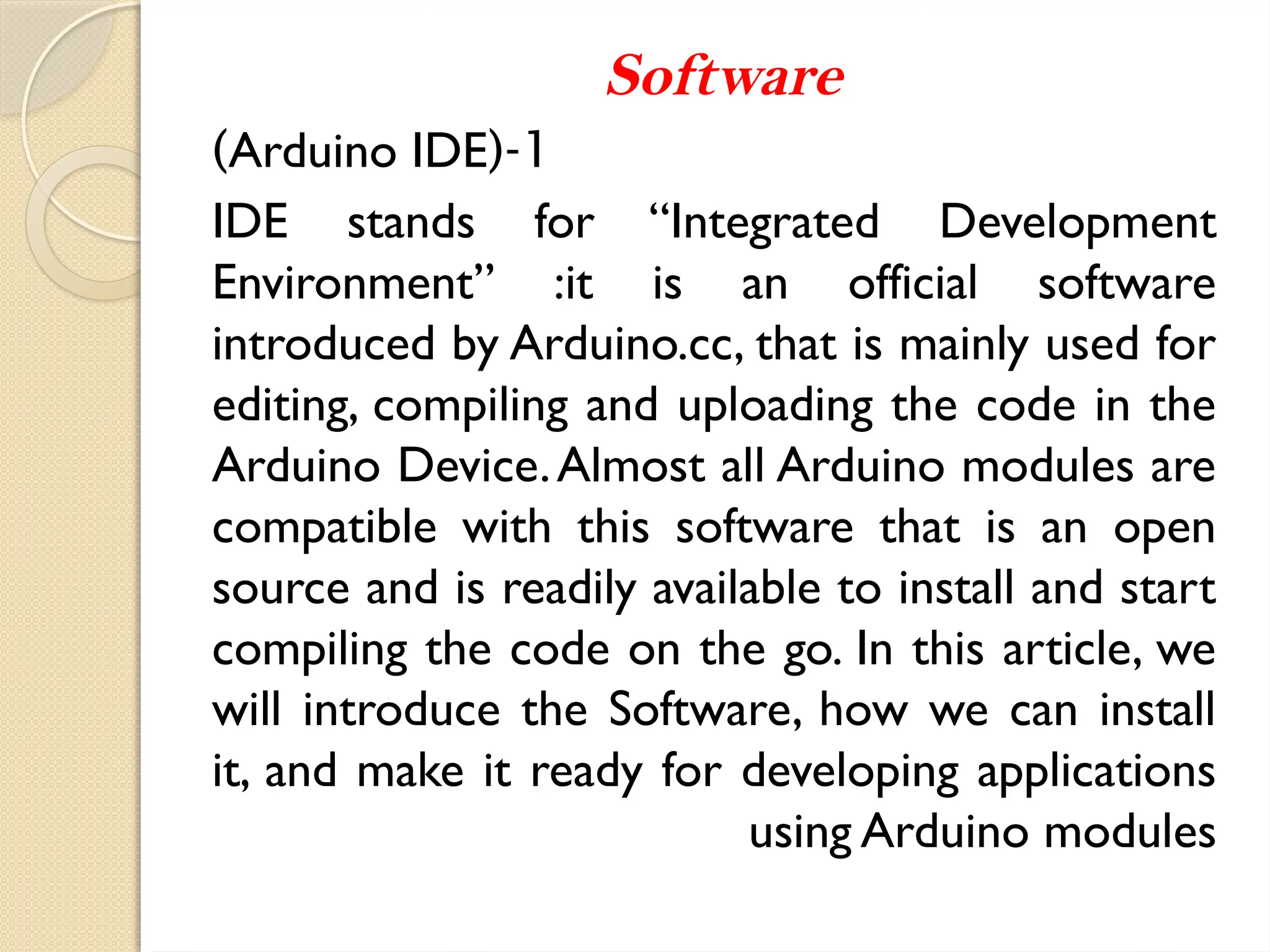 Software
1
(-
Arduino IDE
)
IDE stands for “Integrated Development
Environment” :it is an official software
introduced by Arduino.cc, that is mainly used for
editing, compiling and uploading the code in the
Arduino Device.Almost all Arduino modules are
compatible with this software that is an open
source and is readily available to install and start
compiling the code on the go. In this article, we
will introduce the Software, how we can install
it, and make it ready for developing applications
using Arduino modules
 