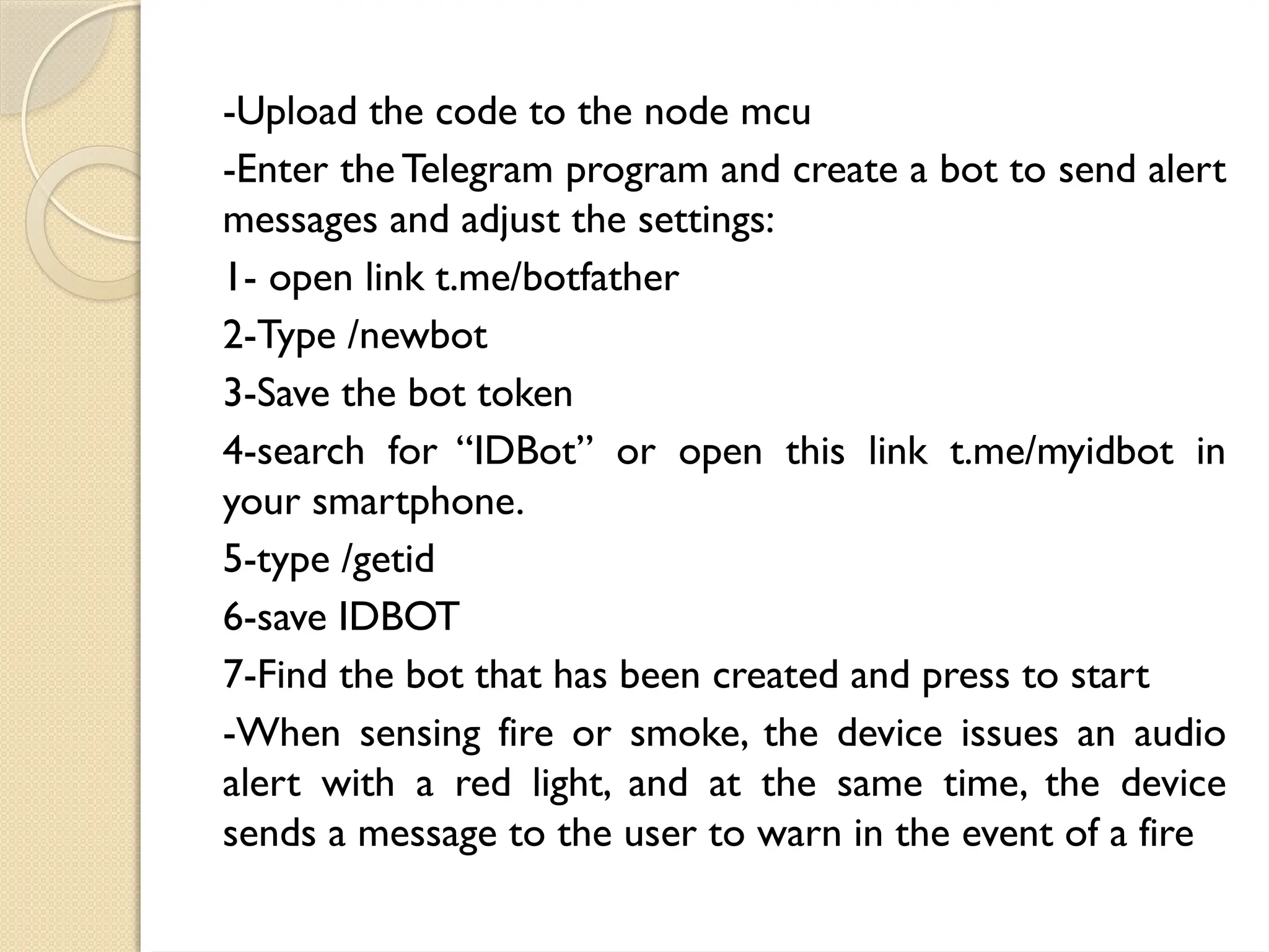 -Upload the code to the node mcu
-Enter the Telegram program and create a bot to send alert
messages and adjust the settings:
1- open link t.me/botfather
2-Type /newbot
3-Save the bot token
4-search for “IDBot” or open this link t.me/myidbot in
your smartphone.
5-type /getid
6-save IDBOT
7-Find the bot that has been created and press to start
-When sensing fire or smoke, the device issues an audio
alert with a red light, and at the same time, the device
sends a message to the user to warn in the event of a fire
 