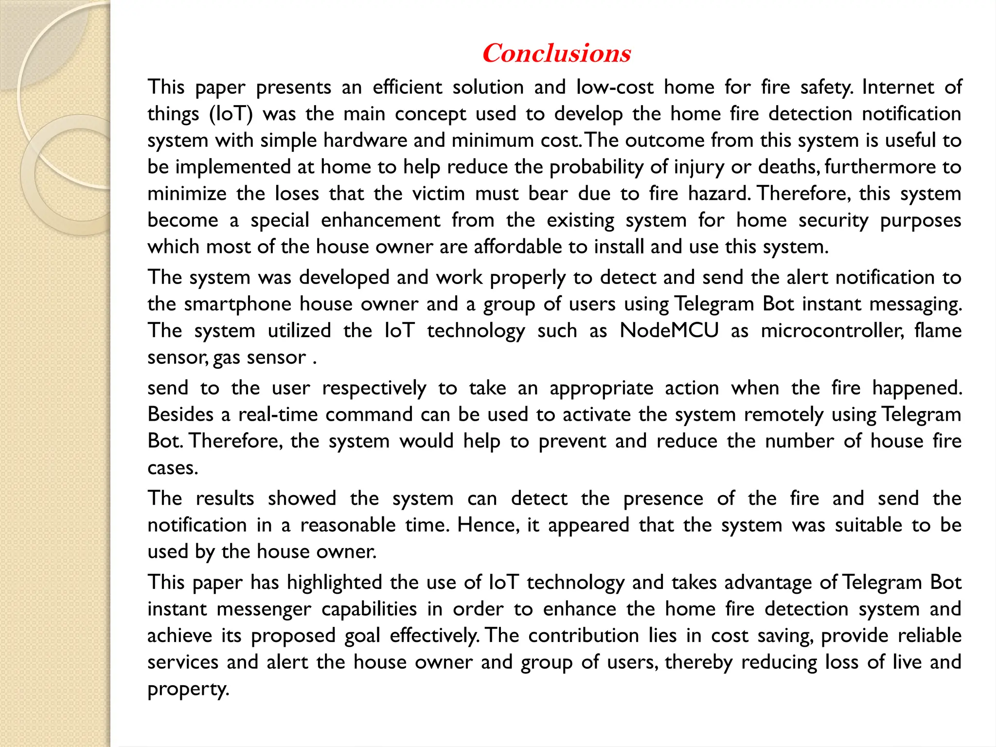 Conclusions
This paper presents an efficient solution and low-cost home for fire safety. Internet of
things (IoT) was the main concept used to develop the home fire detection notification
system with simple hardware and minimum cost.The outcome from this system is useful to
be implemented at home to help reduce the probability of injury or deaths, furthermore to
minimize the loses that the victim must bear due to fire hazard. Therefore, this system
become a special enhancement from the existing system for home security purposes
which most of the house owner are affordable to install and use this system.
The system was developed and work properly to detect and send the alert notification to
the smartphone house owner and a group of users using Telegram Bot instant messaging.
The system utilized the IoT technology such as NodeMCU as microcontroller, flame
sensor, gas sensor .
send to the user respectively to take an appropriate action when the fire happened.
Besides a real-time command can be used to activate the system remotely using Telegram
Bot. Therefore, the system would help to prevent and reduce the number of house fire
cases.
The results showed the system can detect the presence of the fire and send the
notification in a reasonable time. Hence, it appeared that the system was suitable to be
used by the house owner.
This paper has highlighted the use of IoT technology and takes advantage of Telegram Bot
instant messenger capabilities in order to enhance the home fire detection system and
achieve its proposed goal effectively. The contribution lies in cost saving, provide reliable
services and alert the house owner and group of users, thereby reducing loss of live and
property.
 