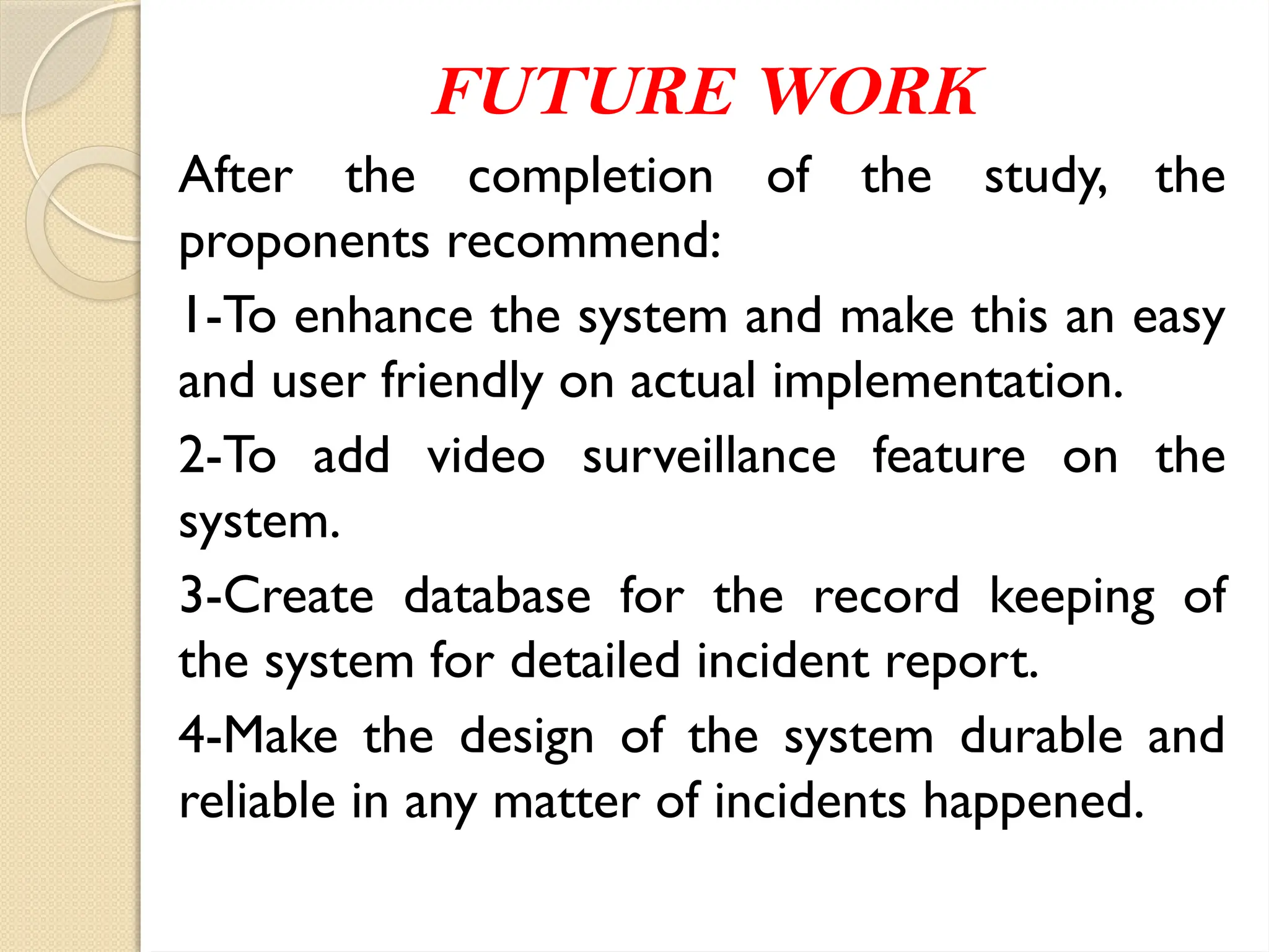 FUTURE WORK
After the completion of the study, the
proponents recommend:
1-To enhance the system and make this an easy
and user friendly on actual implementation.
2-To add video surveillance feature on the
system.
3-Create database for the record keeping of
the system for detailed incident report.
4-Make the design of the system durable and
reliable in any matter of incidents happened.
 