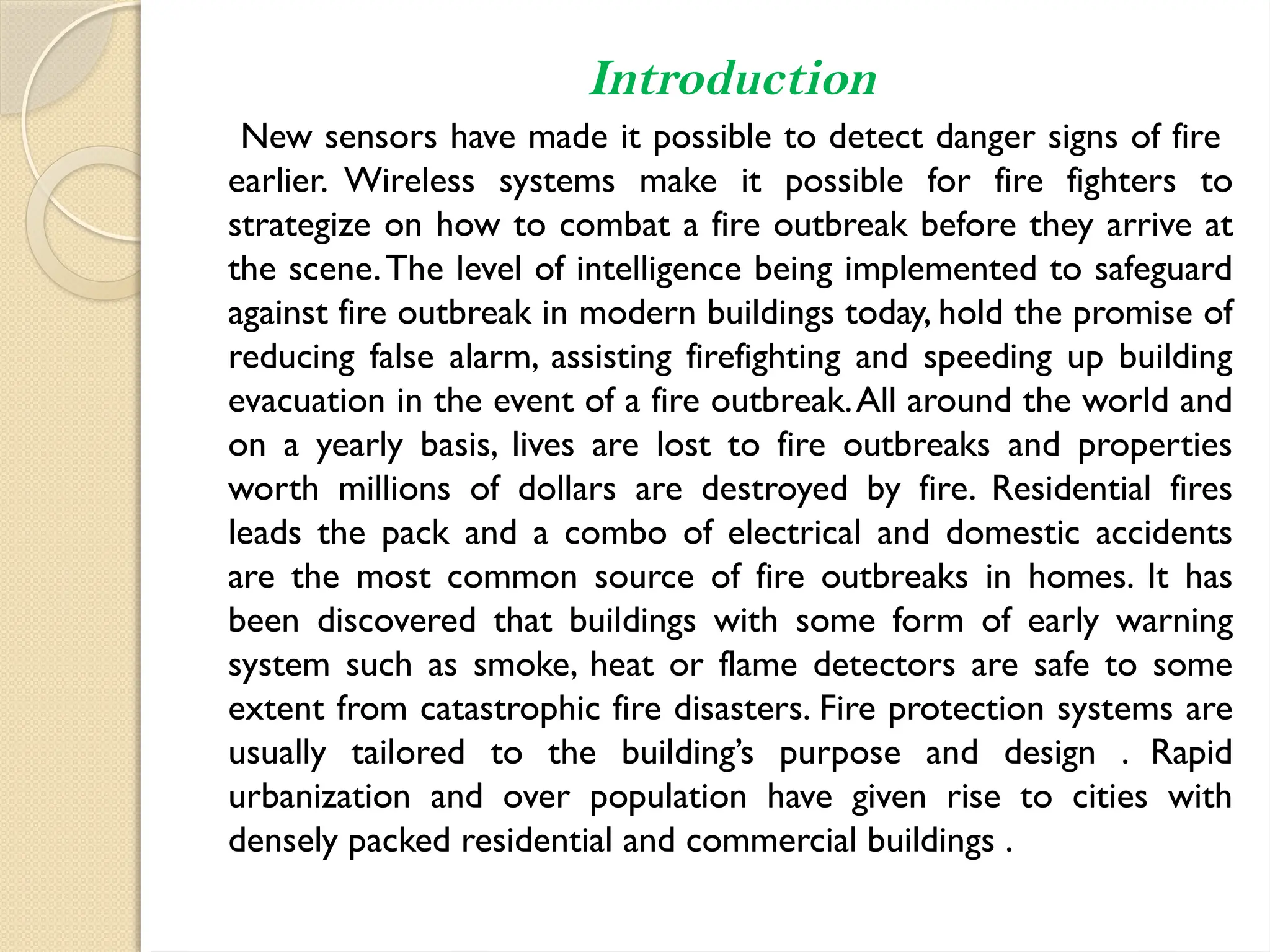 Introduction
New sensors have made it possible to detect danger signs of fire
earlier. Wireless systems make it possible for fire fighters to
strategize on how to combat a fire outbreak before they arrive at
the scene.The level of intelligence being implemented to safeguard
against fire outbreak in modern buildings today, hold the promise of
reducing false alarm, assisting firefighting and speeding up building
evacuation in the event of a fire outbreak.All around the world and
on a yearly basis, lives are lost to fire outbreaks and properties
worth millions of dollars are destroyed by fire. Residential fires
leads the pack and a combo of electrical and domestic accidents
are the most common source of fire outbreaks in homes. It has
been discovered that buildings with some form of early warning
system such as smoke, heat or flame detectors are safe to some
extent from catastrophic fire disasters. Fire protection systems are
usually tailored to the building’s purpose and design . Rapid
urbanization and over population have given rise to cities with
densely packed residential and commercial buildings .
 