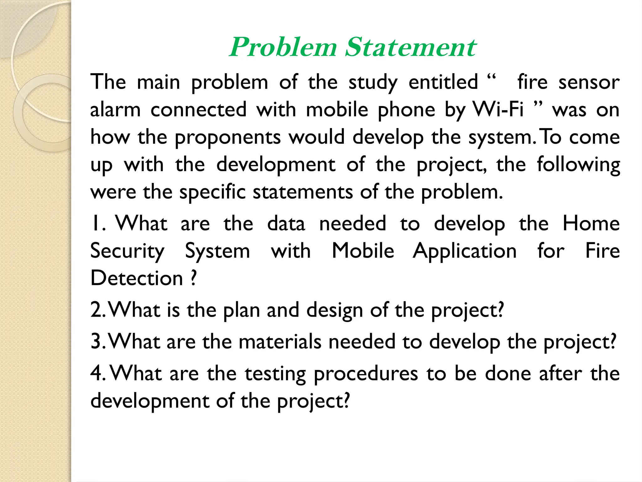 Problem Statement
The main problem of the study entitled “ fire sensor
alarm connected with mobile phone by Wi-Fi ” was on
how the proponents would develop the system.To come
up with the development of the project, the following
were the specific statements of the problem.
1. What are the data needed to develop the Home
Security System with Mobile Application for Fire
Detection ?
2.What is the plan and design of the project?
3.What are the materials needed to develop the project?
4.What are the testing procedures to be done after the
development of the project?
 