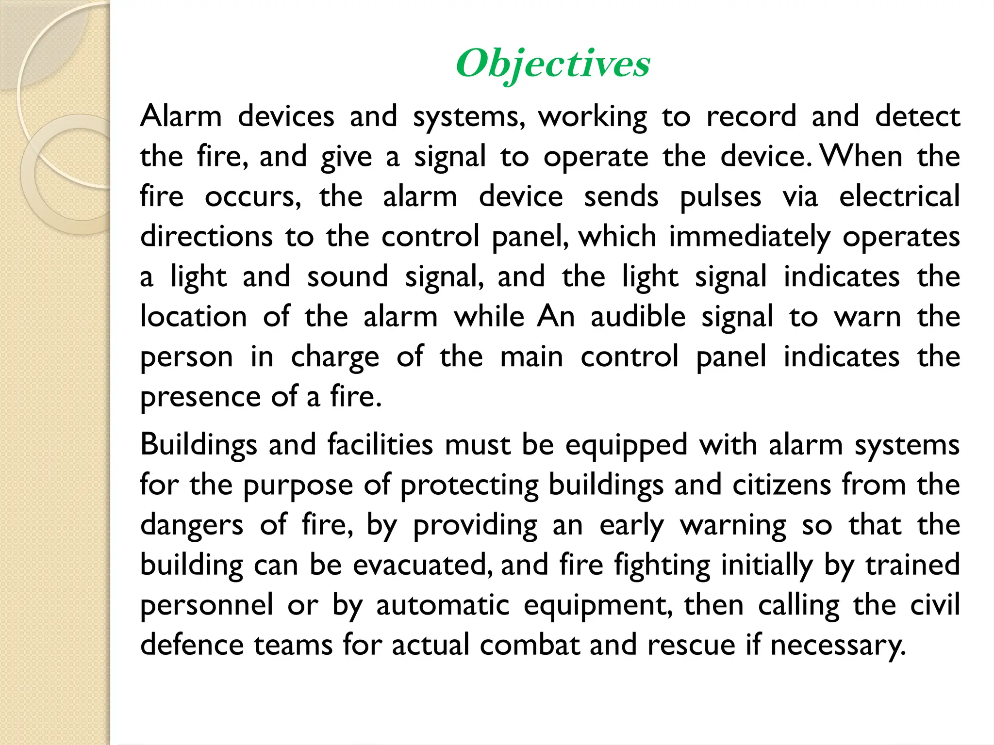 Objectives
Alarm devices and systems, working to record and detect
the fire, and give a signal to operate the device. When the
fire occurs, the alarm device sends pulses via electrical
directions to the control panel, which immediately operates
a light and sound signal, and the light signal indicates the
location of the alarm while An audible signal to warn the
person in charge of the main control panel indicates the
presence of a fire.
Buildings and facilities must be equipped with alarm systems
for the purpose of protecting buildings and citizens from the
dangers of fire, by providing an early warning so that the
building can be evacuated, and fire fighting initially by trained
personnel or by automatic equipment, then calling the civil
defence teams for actual combat and rescue if necessary.
 