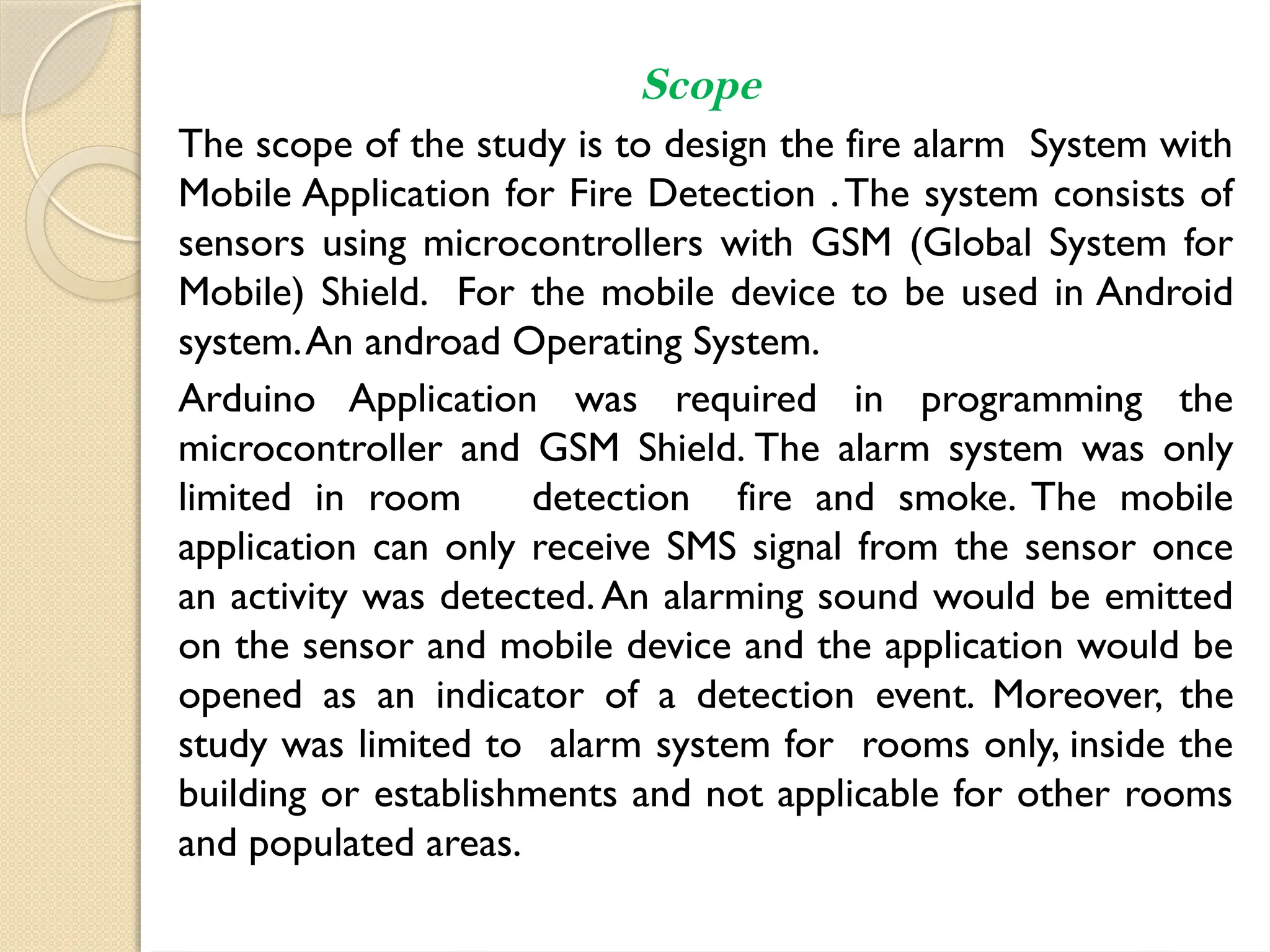 Scope
The scope of the study is to design the fire alarm System with
Mobile Application for Fire Detection .The system consists of
sensors using microcontrollers with GSM (Global System for
Mobile) Shield. For the mobile device to be used in Android
system.An androad Operating System.
Arduino Application was required in programming the
microcontroller and GSM Shield. The alarm system was only
limited in room detection fire and smoke. The mobile
application can only receive SMS signal from the sensor once
an activity was detected.An alarming sound would be emitted
on the sensor and mobile device and the application would be
opened as an indicator of a detection event. Moreover, the
study was limited to alarm system for rooms only, inside the
building or establishments and not applicable for other rooms
and populated areas.
 