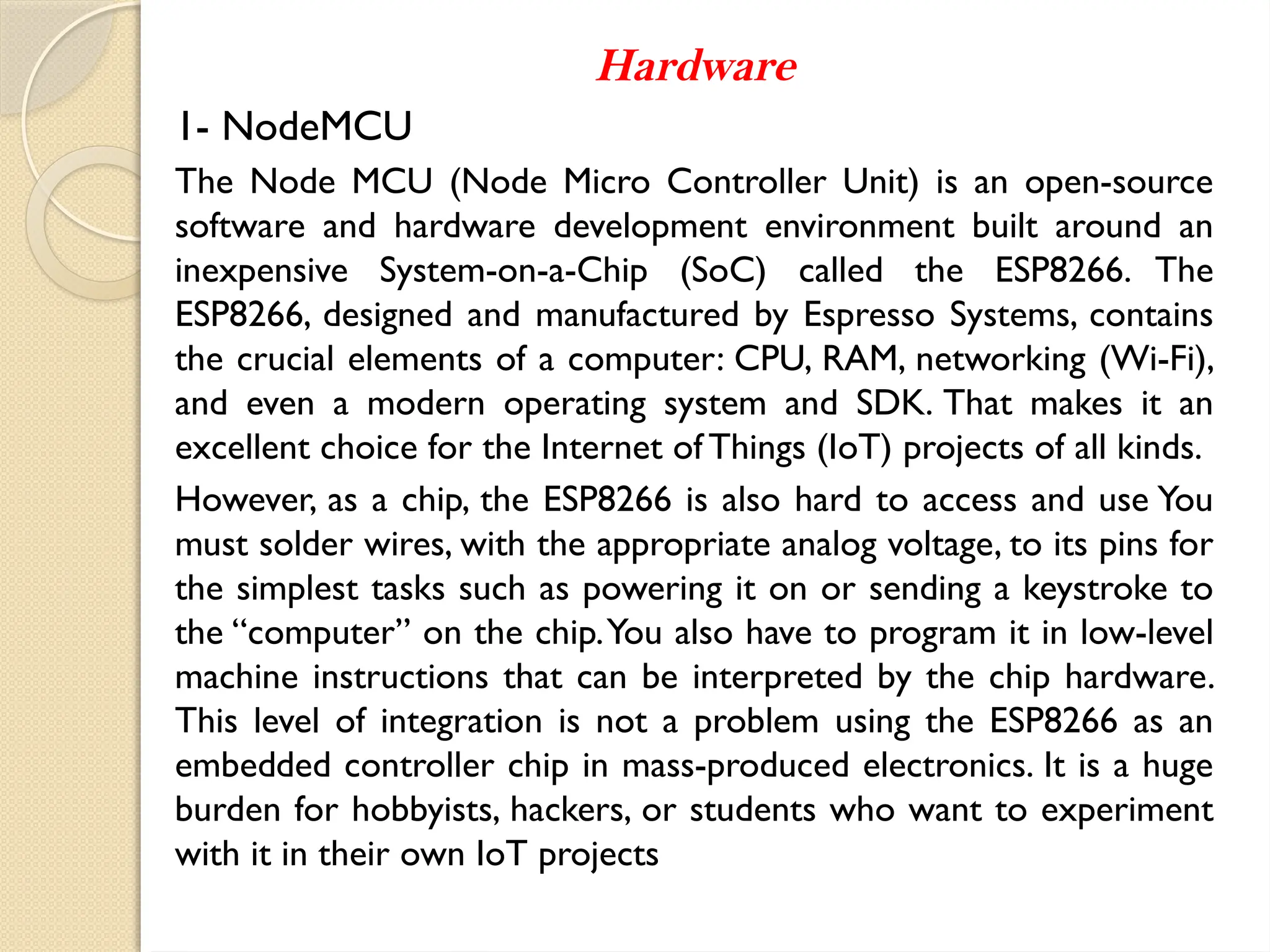 Hardware
1- NodeMCU
The Node MCU (Node Micro Controller Unit) is an open-source
software and hardware development environment built around an
inexpensive System-on-a-Chip (SoC) called the ESP8266. The
ESP8266, designed and manufactured by Espresso Systems, contains
the crucial elements of a computer: CPU, RAM, networking (Wi-Fi),
and even a modern operating system and SDK. That makes it an
excellent choice for the Internet of Things (IoT) projects of all kinds.
However, as a chip, the ESP8266 is also hard to access and use You
must solder wires, with the appropriate analog voltage, to its pins for
the simplest tasks such as powering it on or sending a keystroke to
the “computer” on the chip.You also have to program it in low-level
machine instructions that can be interpreted by the chip hardware.
This level of integration is not a problem using the ESP8266 as an
embedded controller chip in mass-produced electronics. It is a huge
burden for hobbyists, hackers, or students who want to experiment
with it in their own IoT projects
 