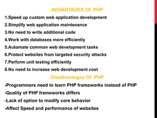 ADVANTAGES Of PHP
1.Speed up custom web application development
2.Simplify web application maintenance
3.No need to write additional code
4.Work with databases more efficiently
5.Automate common web development tasks
6.Protect websites from targeted security attacks
7.Perform unit testing efficiently
8.No need to increase web development cost
Disadvantages Of PHP
-Programmers need to learn PHP frameworks instead of PHP
-Quality of PHP frameworks differs
-Lack of option to modify core behavior
-Affect Speed and performance of websites
 