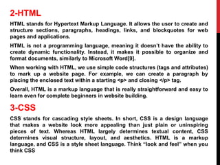 2-HTML
HTML stands for Hypertext Markup Language. It allows the user to create and
structure sections, paragraphs, headings, links, and blockquotes for web
pages and applications.
HTML is not a programming language, meaning it doesn’t have the ability to
create dynamic functionality. Instead, it makes it possible to organize and
format documents, similarly to Microsoft Word[9].
When working with HTML, we use simple code structures (tags and attributes)
to mark up a website page. For example, we can create a paragraph by
placing the enclosed text within a starting <p> and closing </p> tag.
Overall, HTML is a markup language that is really straightforward and easy to
learn even for complete beginners in website building.
3-CSS
CSS stands for cascading style sheets. In short, CSS is a design language
that makes a website look more appealing than just plain or uninspiring
pieces of text. Whereas HTML largely determines textual content, CSS
determines visual structure, layout, and aesthetics. HTML is a markup
language, and CSS is a style sheet language. Think “look and feel” when you
think CSS
 