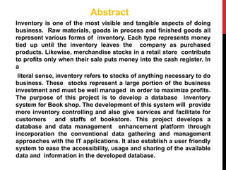 Abstract
Inventory is one of the most visible and tangible aspects of doing
business. Raw materials, goods in process and finished goods all
represent various forms of inventory. Each type represents money
tied up until the inventory leaves the company as purchased
products. Likewise, merchandise stocks in a retail store contribute
to profits only when their sale puts money into the cash register. In
a
literal sense, inventory refers to stocks of anything necessary to do
business. These stocks represent a large portion of the business
investment and must be well managed in order to maximize profits.
The purpose of this project is to develop a database inventory
system for Book shop. The development of this system will provide
more inventory controlling and also give services and facilitate for
customers and staffs of bookstore. This project develops a
database and data management enhancement platform through
incorporation the conventional data gathering and management
approaches with the IT applications. It also establish a user friendly
system to ease the accessibility, usage and sharing of the available
data and information in the developed database.
 