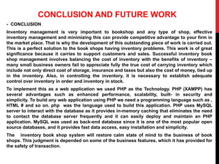 CONCLUSION AND FUTURE WORK
- CONCLUSION
Inventory management is very important to bookshop and any type of shop, effective
inventory management and minimizing this can provide competitive advantage to your firm in
the market place. That is why the development of this outstanding piece of work is carried out.
This is a perfect solution to the book shops having inventory problems. This work is of great
significance because it carries to support customers and sales. Successful inventory book
shop management involves balancing the cost of inventory with the benefits of inventory –
many small business owners fail to appreciate fully the true cost of carrying inventory which
include not only direct cost of storage, insurance and taxes but also the cost of money, tied up
in the inventory. Also, in controlling the inventory, it is necessary to establish adequate
control over inventory in order and inventory in stock.
To implement this as a web application we used PHP as the Technology. PHP (XAMPP) has
several advantages such as enhanced performance, scalability, built- in security and
simplicity. To build any web application using PHP we need a programming language such as ,
HTML # and so on. php was the language used to build this application. PHP uses MySQL
server to interact with the database as it provides in-memory caching that eliminates the need
to contact the database server frequently and it can easily deploy and maintain an PHP
application. MySQL was used as back-end database since it is one of the most popular open
source databases, and it provides fast data access, easy installation and simplicity.
The inventory book shop system will restore calm state of mind to the business of book
shops. This judgment is depended on some of the business features, which it has provided for
the safety of transaction.
 