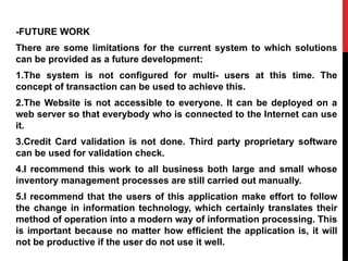 -FUTURE WORK
There are some limitations for the current system to which solutions
can be provided as a future development:
1.The system is not configured for multi- users at this time. The
concept of transaction can be used to achieve this.
2.The Website is not accessible to everyone. It can be deployed on a
web server so that everybody who is connected to the Internet can use
it.
3.Credit Card validation is not done. Third party proprietary software
can be used for validation check.
4.I recommend this work to all business both large and small whose
inventory management processes are still carried out manually.
5.I recommend that the users of this application make effort to follow
the change in information technology, which certainly translates their
method of operation into a modern way of information processing. This
is important because no matter how efficient the application is, it will
not be productive if the user do not use it well.
 