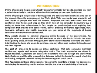 INTRODUCTION
Online shopping is the process whereby consumers directly buy goods, services etc. from
a seller interactively in real-time without an intermediary service over the internet.
Online shopping is the process of buying goods and services from merchants who sell on
the Internet. Since the emergence of the World Wide Web, merchants have sought to sell
their books to people who surf the Internet. Shoppers can visit web stores from the
comfort of their homes and shop as they sit in front of the computer. Consumers buy a
variety of items from online stores. In fact, people can purchase just about anything from
companies that provide their books online. Books, clothing, household appliances, toys,
hardware, software, and health insurance are just some of the hundreds of books
consumers can buy from an online store.
Many people choose to conduct shopping online because of the convenience. For
example, when a person shops at a brick-and-mortar store, she has to drive to the store,
find a parking place, and walk throughout the store until she locates the books she needs.
After finding the items she wants to purchase, she may often need to stand in long lines at
the cash register.
The goal of project is to design an online bookstore that sells computer, technical,
architecture, sports and various categories books. The book inventories are stored in
Mysql database. Customers can access the bookstore web site through the World Wide
Web. Customers will be able to search the database to find the books they want, check the
availability, and place the order to buy the book using their credit cards.
This Application software allow customer to search the inventory of these real bookstores,
and display the searching results such as the title, the price and availability of the book.
 