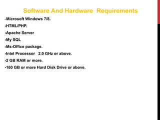 Software And Hardware Requirements
-Microsoft Windows 7/8.
-HTML/PHP.
-Apache Server
-My SQL
-Ms-Office package.
-Intel Processor 2.0 GHz or above.
-2 GB RAM or more.
-160 GB or more Hard Disk Drive or above.
 