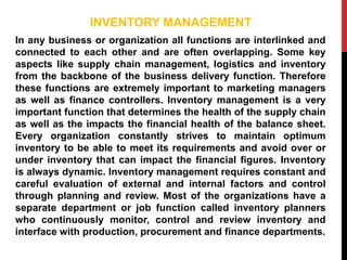 INVENTORY MANAGEMENT
In any business or organization all functions are interlinked and
connected to each other and are often overlapping. Some key
aspects like supply chain management, logistics and inventory
from the backbone of the business delivery function. Therefore
these functions are extremely important to marketing managers
as well as finance controllers. Inventory management is a very
important function that determines the health of the supply chain
as well as the impacts the financial health of the balance sheet.
Every organization constantly strives to maintain optimum
inventory to be able to meet its requirements and avoid over or
under inventory that can impact the financial figures. Inventory
is always dynamic. Inventory management requires constant and
careful evaluation of external and internal factors and control
through planning and review. Most of the organizations have a
separate department or job function called inventory planners
who continuously monitor, control and review inventory and
interface with production, procurement and finance departments.
 