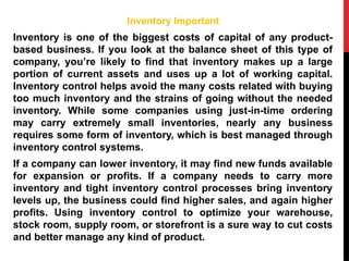 Inventory Important
Inventory is one of the biggest costs of capital of any product-
based business. If you look at the balance sheet of this type of
company, you’re likely to find that inventory makes up a large
portion of current assets and uses up a lot of working capital.
Inventory control helps avoid the many costs related with buying
too much inventory and the strains of going without the needed
inventory. While some companies using just-in-time ordering
may carry extremely small inventories, nearly any business
requires some form of inventory, which is best managed through
inventory control systems.
If a company can lower inventory, it may find new funds available
for expansion or profits. If a company needs to carry more
inventory and tight inventory control processes bring inventory
levels up, the business could find higher sales, and again higher
profits. Using inventory control to optimize your warehouse,
stock room, supply room, or storefront is a sure way to cut costs
and better manage any kind of product.
 