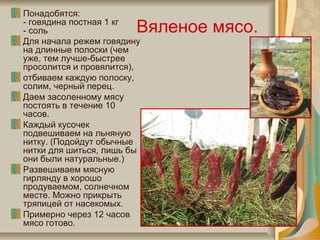Вяленое мясо.
Понадобятся:
- говядина постная 1 кг
- соль
Для начала режем говядину
на длинные полоски (чем
уже, тем лучше-быстрее
просолится и провялится),
отбиваем каждую полоску,
солим, черный перец.
Даем засоленному мясу
постоять в течение 10
часов.
Каждый кусочек
подвешиваем на льняную
нитку. (Подойдут обычные
нитки для шиться, лишь бы
они были натуральные.)
Развешиваем мясную
гирлянду в хорошо
продуваемом, солнечном
месте. Можно прикрыть
тряпицей от насекомых.
Примерно через 12 часов
мясо готово.
 