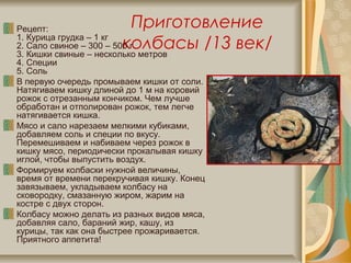 Приготовление
колбасы /13 век/
Рецепт:
1. Курица грудка – 1 кг
2. Сало свиное – 300 – 500 г
3. Кишки свиные – несколько метров
4. Специи
5. Соль
В первую очередь промываем кишки от соли.
Натягиваем кишку длиной до 1 м на коровий
рожок с отрезанным кончиком. Чем лучше
обработан и отполирован рожок, тем легче
натягивается кишка.
Мясо и сало нарезаем мелкими кубиками,
добавляем соль и специи по вкусу.
Перемешиваем и набиваем через рожок в
кишку мясо, периодически прокалывая кишку
иглой, чтобы выпустить воздух.
Формируем колбаски нужной величины,
время от времени перекручивая кишку. Конец
завязываем, укладываем колбасу на
сковородку, смазанную жиром, жарим на
костре с двух сторон.
Колбасу можно делать из разных видов мяса,
добавляя сало, бараний жир, кашу, из
курицы, так как она быстрее прожаривается.
Приятного аппетита!
 