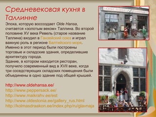 Средневековая кухня в
Таллинне
Эпоха, которую воссоздает Olde Hansa,
считается «золотым веком» Таллина. Во второй
половине XV века Ревель (старое название
Таллина) входил в Ганзейский союз и играл
важную роль в регионе Балтийского моря.
Именно в этот период были построены
торговые и складские здания, определившие
архитектуру города.
Здание, в котором находится ресторан,
получило современный вид в XVII веке, когда
три соседствующих складских помещения были
объединены в одно здание под общей крышей.
http://www.oldehansa.ee/
http://www.peppersack.ee/
http://www.maikrahv.ee/est
http://www.oldestonia.ee/gallery_rus.html
http://kolmasdraakon.ee/index.php/ru/glavnaja
 