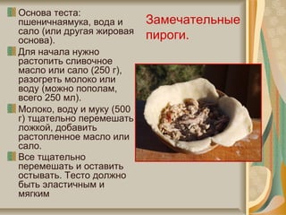 Основа теста:
пшеничнаямука, вода и
сало (или другая жировая
основа).
Для начала нужно
растопить сливочное
масло или сало (250 г),
разогреть молоко или
воду (можно пополам,
всего 250 мл).
Молоко, воду и муку (500
г) тщательно перемешать
ложкой, добавить
растопленное масло или
сало.
Все тщательно
перемешать и оставить
остывать. Тесто должно
быть эластичным и
мягким
Замечательные
пироги.
 