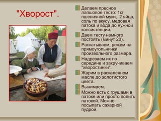 "Хворост".
Делаем пресное
лапшовое тесто: 1кг
пшеничной муки, 2 яйца,
соль по вкусу, медовая
патока и вода до нужной
консистенции.
Даем тесту немного
постоять (минут 20).
Раскатываем, режем на
прямоугольнички
произвольного размера.
Надрезаем их по
середине и закручиваем
"хворостинки".
Жарим в раскаленном
масле до золотистого
цвета.
Вынимаем.
Можно есть с грушами в
патоке или просто полить
патокой. Можно
посыпать сахарной
пудрой.
 