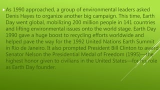 As 1990 approached, a group of environmental leaders asked
Denis Hayes to organize another big campaign. This time, Earth
Day went global, mobilizing 200 million people in 141 countries
and lifting environmental issues onto the world stage. Earth Day
1990 gave a huge boost to recycling efforts worldwide and
helped pave the way for the 1992 United Nations Earth Summit
in Rio de Janeiro. It also prompted President Bill Clinton to award
Senator Nelson the Presidential Medal of Freedom (1995)—the
highest honor given to civilians in the United States—for his role
as Earth Day founder.
 
