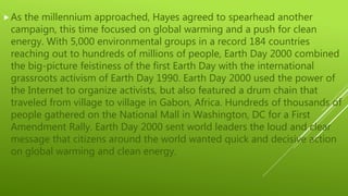 As the millennium approached, Hayes agreed to spearhead another
campaign, this time focused on global warming and a push for clean
energy. With 5,000 environmental groups in a record 184 countries
reaching out to hundreds of millions of people, Earth Day 2000 combined
the big-picture feistiness of the first Earth Day with the international
grassroots activism of Earth Day 1990. Earth Day 2000 used the power of
the Internet to organize activists, but also featured a drum chain that
traveled from village to village in Gabon, Africa. Hundreds of thousands of
people gathered on the National Mall in Washington, DC for a First
Amendment Rally. Earth Day 2000 sent world leaders the loud and clear
message that citizens around the world wanted quick and decisive action
on global warming and clean energy.
 