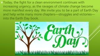 Today, the fight for a clean environment continues with
increasing urgency, as the ravages of climate change become
more manifest every day. We invite you to be a part of Earth Day
and help write many more chapters—struggles and victories—
into the Earth Day book.
 