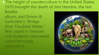 The height of counterculture in the United States,
1970 brought the death of Jimi Hendrix, the last
Beatles
album, and Simon &
Garfunkel’s “Bridge
Over Troubled Water.”
War raged in Vietnam
and students nationwide
overwhelmingly
opposed it.
 