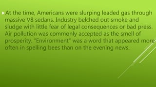 At the time, Americans were slurping leaded gas through
massive V8 sedans. Industry belched out smoke and
sludge with little fear of legal consequences or bad press.
Air pollution was commonly accepted as the smell of
prosperity. “Environment” was a word that appeared more
often in spelling bees than on the evening news.
 