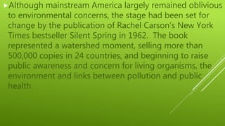 Although mainstream America largely remained oblivious
to environmental concerns, the stage had been set for
change by the publication of Rachel Carson’s New York
Times bestseller Silent Spring in 1962. The book
represented a watershed moment, selling more than
500,000 copies in 24 countries, and beginning to raise
public awareness and concern for living organisms, the
environment and links between pollution and public
health.
 