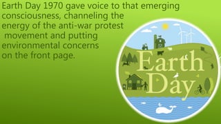 Earth Day 1970 gave voice to that emerging
consciousness, channeling the
energy of the anti-war protest
movement and putting
environmental concerns
on the front page.
 