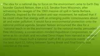 The idea for a national day to focus on the environment came to Earth Day
founder Gaylord Nelson, then a U.S. Senator from Wisconsin, after
witnessing the ravages of the 1969 massive oil spill in Santa Barbara,
California. Inspired by the student anti-war movement, he realized that if
he could infuse that energy with an emerging public consciousness about
air and water pollution, it would force environmental protection onto the
national political agenda. Senator Nelson announced the idea for a
“national teach-in on the environment” to the national media; persuaded
Pete McCloskey, a conservation-minded Republican Congressman, to
serve as his co-chair; and recruited Denis Hayes from Harvard as national
coordinator. Hayes built a national staff of 85 to promote events across
the land. April 22, falling between Spring Break and Final Exams, was
selected as the date.
 