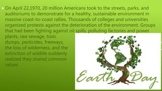 On April 22,1970, 20 million Americans took to the streets, parks, and
auditoriums to demonstrate for a healthy, sustainable environment in
massive coast-to-coast rallies. Thousands of colleges and universities
organized protests against the deterioration of the environment. Groups
that had been fighting against oil spills, polluting factories and power
plants, raw sewage, toxic
dumps, pesticides, freeways,
the loss of wilderness, and the
extinction of wildlife suddenly
realized they shared common
values.
 