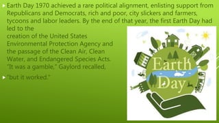 Earth Day 1970 achieved a rare political alignment, enlisting support from
Republicans and Democrats, rich and poor, city slickers and farmers,
tycoons and labor leaders. By the end of that year, the first Earth Day had
led to the
creation of the United States
Environmental Protection Agency and
the passage of the Clean Air, Clean
Water, and Endangered Species Acts.
“It was a gamble,” Gaylord recalled,
“but it worked.”
 