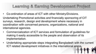 • Co-ordination of areas of ICT with other Ministry/Divisions.
Undertaking Promotional activities and financially sponsoring of CIT
surveys, research, design and development where necessary in
coordination with concerned persons, organizations, national and
international agencies.
• Commercialization of ICT services and formulation of guidelines for
making it easily accessible to the people and observation of its
implementation.
• Undertaking appropriate steps integrating Bangladesh with the current
ICT related development initiatives in the international arena.
 