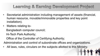• Secretariat administration including management of assets (financial,
human resource, movable/immovable properties and key point
installation).
• Matters relating to-
Bangladesh computer council;
Hi-Tech Park Authority;
Office of the Controller of Certifying Authority;
Administration and control of subordinate offices and organizations.
• All laws, rules, circulars on the subjects allotted to this Ministry.
 