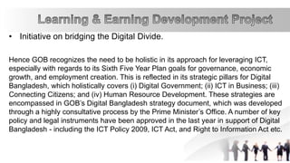 • Initiative on bridging the Digital Divide.
Hence GOB recognizes the need to be holistic in its approach for leveraging ICT,
especially with regards to its Sixth Five Year Plan goals for governance, economic
growth, and employment creation. This is reflected in its strategic pillars for Digital
Bangladesh, which holistically covers (i) Digital Government; (ii) ICT in Business; (iii)
Connecting Citizens; and (iv) Human Resource Development. These strategies are
encompassed in GOB’s Digital Bangladesh strategy document, which was developed
through a highly consultative process by the Prime Minister’s Office. A number of key
policy and legal instruments have been approved in the last year in support of Digital
Bangladesh - including the ICT Policy 2009, ICT Act, and Right to Information Act etc.
 