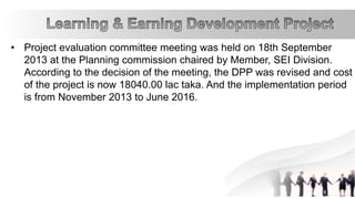 • Project evaluation committee meeting was held on 18th September
2013 at the Planning commission chaired by Member, SEI Division.
According to the decision of the meeting, the DPP was revised and cost
of the project is now 18040.00 lac taka. And the implementation period
is from November 2013 to June 2016.
 