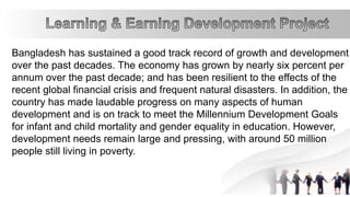 Bangladesh has sustained a good track record of growth and development
over the past decades. The economy has grown by nearly six percent per
annum over the past decade; and has been resilient to the effects of the
recent global financial crisis and frequent natural disasters. In addition, the
country has made laudable progress on many aspects of human
development and is on track to meet the Millennium Development Goals
for infant and child mortality and gender equality in education. However,
development needs remain large and pressing, with around 50 million
people still living in poverty.
 