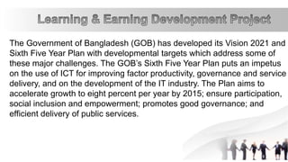 The Government of Bangladesh (GOB) has developed its Vision 2021 and
Sixth Five Year Plan with developmental targets which address some of
these major challenges. The GOB’s Sixth Five Year Plan puts an impetus
on the use of ICT for improving factor productivity, governance and service
delivery, and on the development of the IT industry. The Plan aims to
accelerate growth to eight percent per year by 2015; ensure participation,
social inclusion and empowerment; promotes good governance; and
efficient delivery of public services.
 