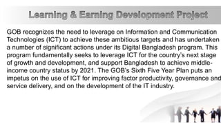 GOB recognizes the need to leverage on Information and Communication
Technologies (ICT) to achieve these ambitious targets and has undertaken
a number of significant actions under its Digital Bangladesh program. This
program fundamentally seeks to leverage ICT for the country’s next stage
of growth and development, and support Bangladesh to achieve middle-
income country status by 2021. The GOB’s Sixth Five Year Plan puts an
impetus on the use of ICT for improving factor productivity, governance and
service delivery, and on the development of the IT industry.
 