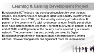 Bangladesh’s ICT industry has developed considerably over the past
decade. Telecommunications has generated total industry investments of
USD4. 5 billion since 2002, and the industry currently provides about 8
percent of the government’s total revenue per annum. Mobile penetration
rates have increased from less than 1 percent in 2002 to 44 percent at the
end of 2010, and 98 percent of the country is now covered by a wireless
network. The government has also actively promoted its Digital
Bangladesh program which has generated high expectations among
citizens. However Bangladesh has significant room for improvement.
 