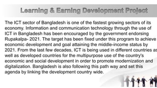 The ICT sector of Bangladesh is one of the fastest growing sectors of its
economy. Information and communication technology through the use of
ICT in Bangladesh has been encouraged by the government endorsing
Rupakalpa- 2021. The target has been fixed under this program to achieve
economic development and goal attaining the middle-income status by
2021. From the last few decades, ICT is being used in different countries as
well as developed countries for the multipurpose use of the country's
economic and social development in order to promote modernization and
digitalization. Bangladesh is also following this path way and set this
agenda by linking the development country wide.
 