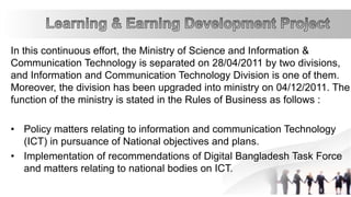 In this continuous effort, the Ministry of Science and Information &
Communication Technology is separated on 28/04/2011 by two divisions,
and Information and Communication Technology Division is one of them.
Moreover, the division has been upgraded into ministry on 04/12/2011. The
function of the ministry is stated in the Rules of Business as follows :
• Policy matters relating to information and communication Technology
(ICT) in pursuance of National objectives and plans.
• Implementation of recommendations of Digital Bangladesh Task Force
and matters relating to national bodies on ICT.
 