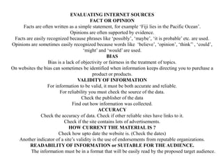 EVALUATING INTERNET SOURCES
FACT OR OPINION
Facts are often written as a simple statement, for example ‘Fiji lies in the Pacific Ocean’.
Opinions are often supported by evidence.
Facts are easily recognized because phrases like ‘possibly’, ‘maybe’, ‘it is probable’ etc. are used.
Opinions are sometimes easily recognized because words like ‘believe’, ‘opinion’, ‘think’’ , ‘could’,
‘might’ and ‘would’ are used.
BIAS
Bias is a lack of objectivity or fairness in the treatment of topics.
On websites the bias can sometimes be identified when information keeps directing you to purchase a
product or products.
VALIDITY OF INFORMATION
For information to be valid, it must be both accurate and reliable.
For reliability you must check the source of the data.
Check the publisher of the data
Find out how information was collected.
ACCURACY
Check the accuracy of data. Check if other reliable sites have links to it.
Check if the site contains lots of advertisements.
HOW CURRENT THE MATERIAL IS ?
Check how upto date the website is. (Check the dates)
Another indicator of a site’s validity is the use of endorsements from reputable organizations.
READABILITY OF INFORMATION or SUITABLE FOR THE AUDIENCE.
The information must be in a format that will be easily read by the proposed target audience.
 
