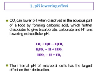 CO2 can lower pH when dissolved in the aqueous part
of a food by forming carbonic acid, which further
dissociates to give bicarbonate, carbonate and H+
ions
lowering extracellular pH.
CO2 + H2O H↔ 2CO3
H2CO3 H↔ +
+ HCO3
HCO3 H↔ +
+ CO3
The internal pH of microbial cells has the largest
effect on their destruction.
 