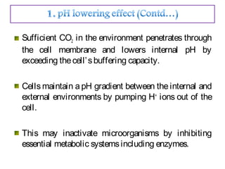 Sufficient CO2 in the environment penetrates through
the cell membrane and lowers internal pH by
exceeding thecell’sbuffering capacity.
Cells maintain a pH gradient between the internal and
external environments by pumping H+
ions out of the
cell.
This may inactivate microorganisms by inhibiting
essential metabolic systemsincluding enzymes.
 